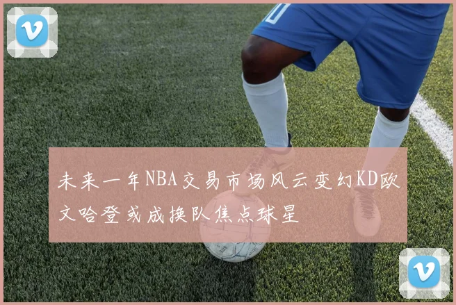 未来一年NBA交易市场风云变幻KD欧文哈登或成换队焦点球星
